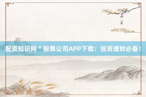 配资知识网 * 股票公司APP下载：投资理财必备！