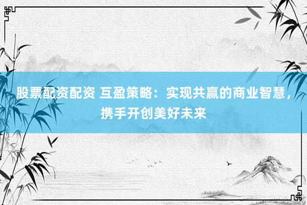 股票配资配资 互盈策略：实现共赢的商业智慧，携手开创美好未来