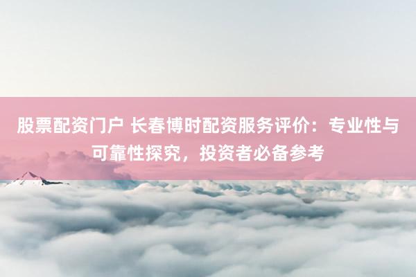 股票配资门户 长春博时配资服务评价：专业性与可靠性探究，投资者必备参考