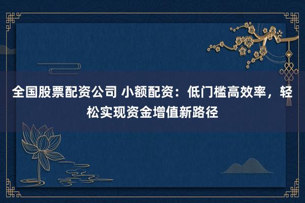 全国股票配资公司 小额配资：低门槛高效率，轻松实现资金增值新路径