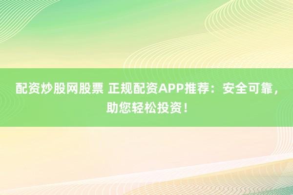 配资炒股网股票 正规配资APP推荐：安全可靠，助您轻松投资！
