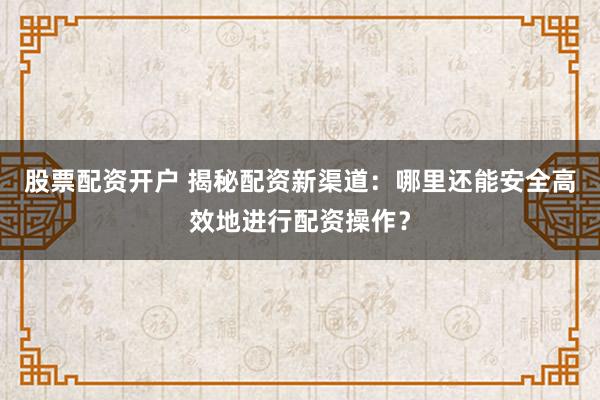 股票配资开户 揭秘配资新渠道：哪里还能安全高效地进行配资操作？