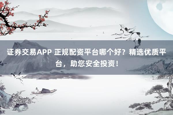 证券交易APP 正规配资平台哪个好？精选优质平台，助您安全投资！