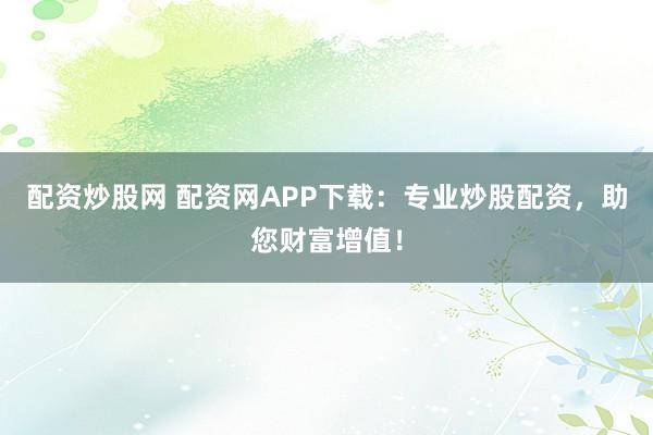 配资炒股网 配资网APP下载：专业炒股配资，助您财富增值！