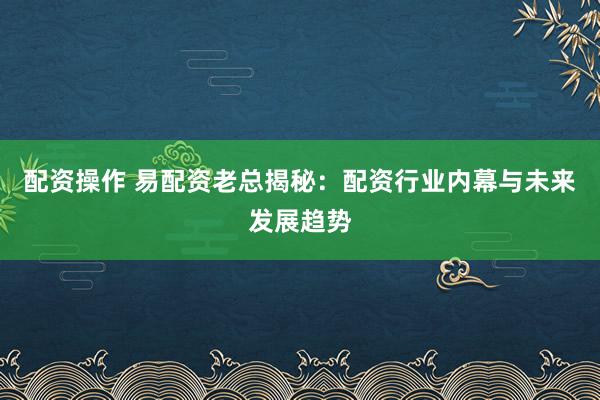 配资操作 易配资老总揭秘：配资行业内幕与未来发展趋势
