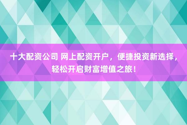 十大配资公司 网上配资开户，便捷投资新选择，轻松开启财富增值之旅！