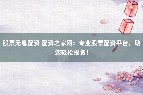 股票无息配资 配资之家网：专业股票配资平台，助您轻松投资！