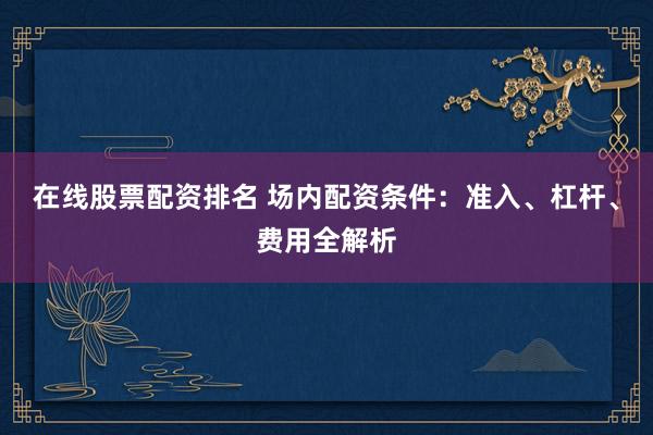 在线股票配资排名 场内配资条件：准入、杠杆、费用全解析