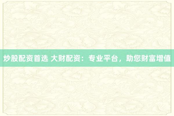 炒股配资首选 大财配资：专业平台，助您财富增值