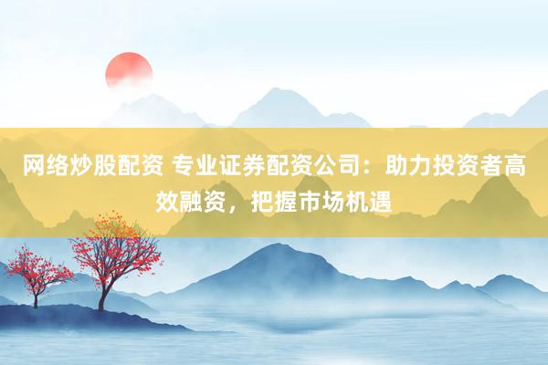 网络炒股配资 专业证券配资公司：助力投资者高效融资，把握市场机遇