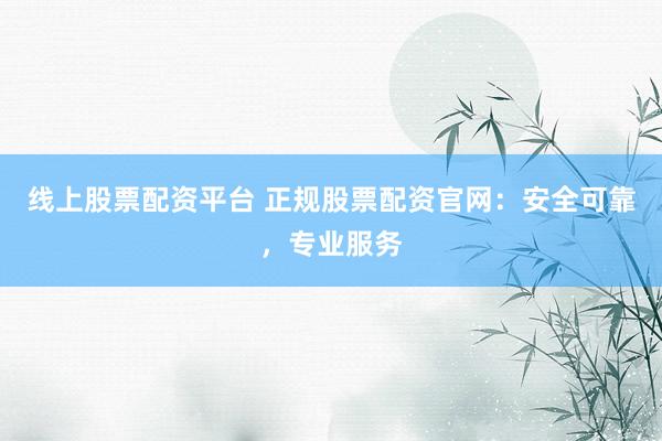 线上股票配资平台 正规股票配资官网：安全可靠，专业服务