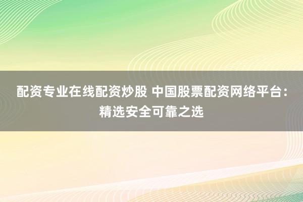 配资专业在线配资炒股 中国股票配资网络平台：精选安全可靠之选