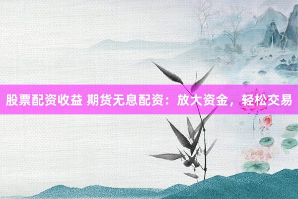 股票配资收益 期货无息配资：放大资金，轻松交易