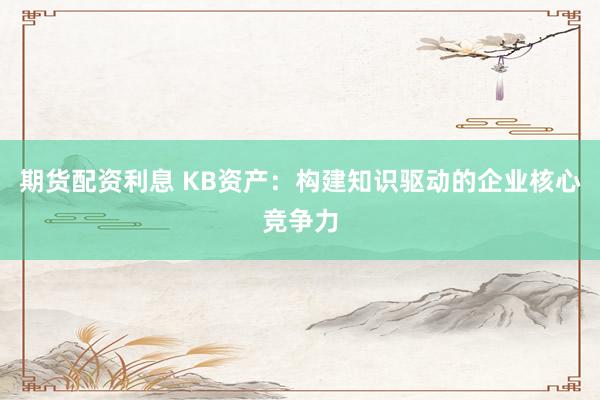 期货配资利息 KB资产：构建知识驱动的企业核心竞争力
