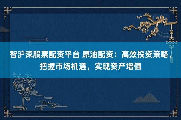 智沪深股票配资平台 原油配资：高效投资策略，把握市场机遇，实现资产增值
