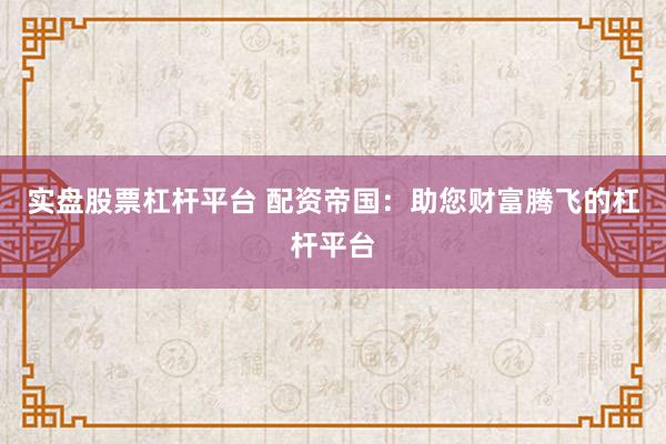 实盘股票杠杆平台 配资帝国：助您财富腾飞的杠杆平台