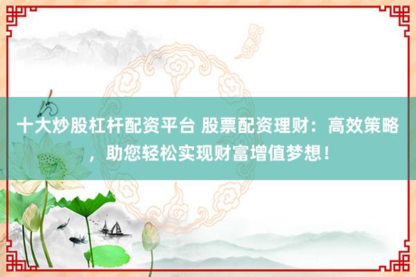 十大炒股杠杆配资平台 股票配资理财：高效策略，助您轻松实现财富增值梦想！
