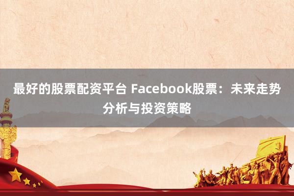 最好的股票配资平台 Facebook股票：未来走势分析与投资策略