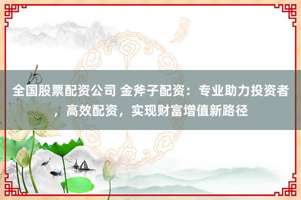 全国股票配资公司 金斧子配资：专业助力投资者，高效配资，实现财富增值新路径