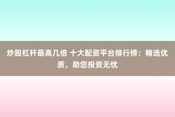 炒股杠杆最高几倍 十大配资平台排行榜：精选优质，助您投资无忧