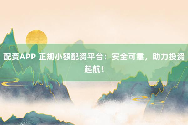 配资APP 正规小额配资平台：安全可靠，助力投资起航！
