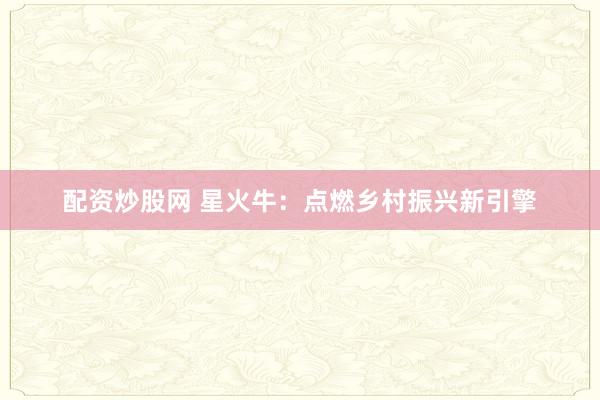 配资炒股网 星火牛：点燃乡村振兴新引擎