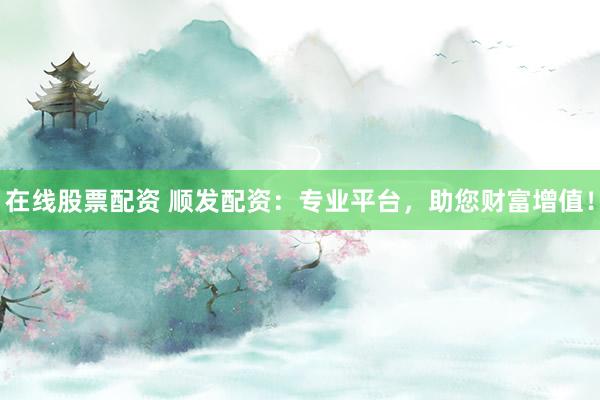 在线股票配资 顺发配资：专业平台，助您财富增值！