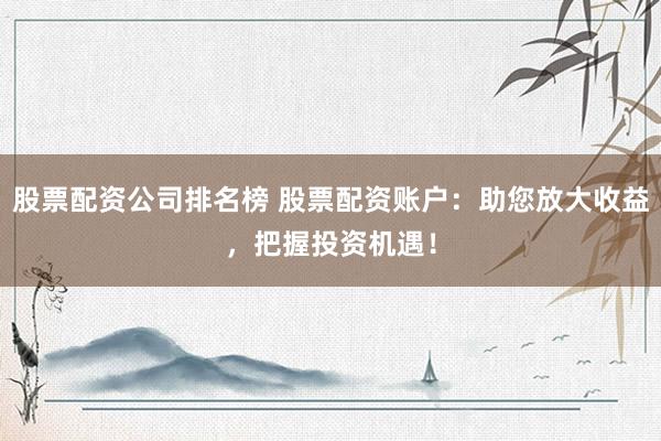 股票配资公司排名榜 股票配资账户：助您放大收益，把握投资机遇！