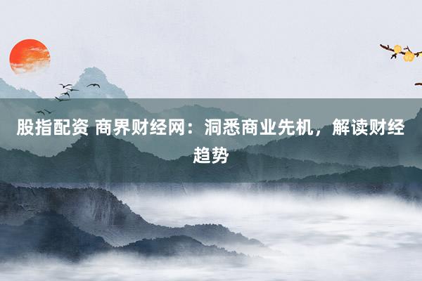 股指配资 商界财经网：洞悉商业先机，解读财经趋势