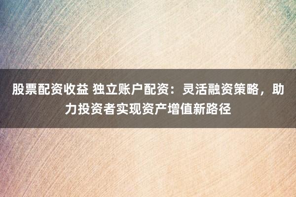 股票配资收益 独立账户配资：灵活融资策略，助力投资者实现资产增值新路径