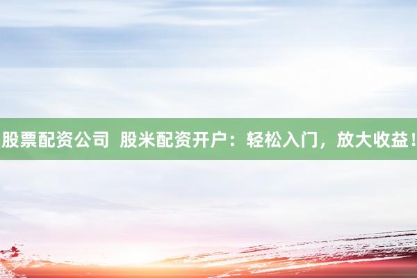 股票配资公司  股米配资开户：轻松入门，放大收益！