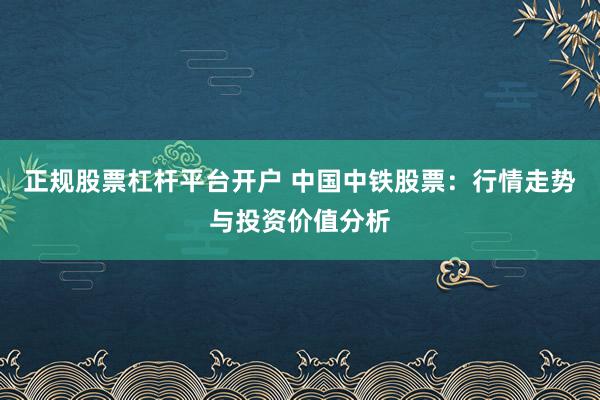 正规股票杠杆平台开户 中国中铁股票：行情走势与投资价值分析
