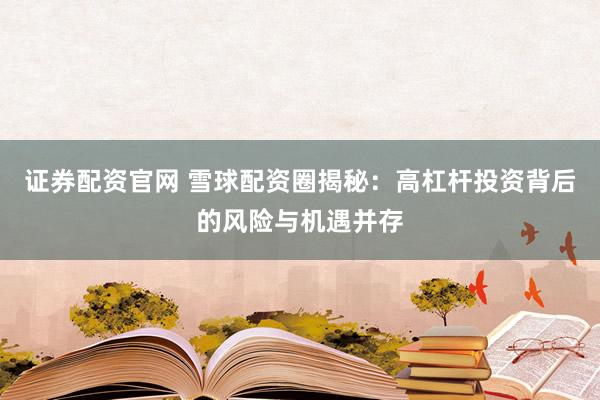 证券配资官网 雪球配资圈揭秘：高杠杆投资背后的风险与机遇并存
