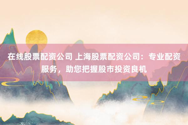 在线股票配资公司 上海股票配资公司：专业配资服务，助您把握股市投资良机
