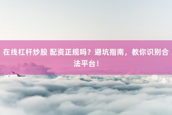 在线杠杆炒股 配资正规吗？避坑指南，教你识别合法平台！