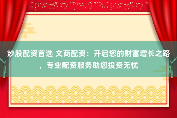 炒股配资首选 文商配资：开启您的财富增长之路，专业配资服务助您投资无忧