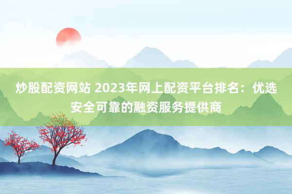 炒股配资网站 2023年网上配资平台排名：优选安全可靠的融资服务提供商