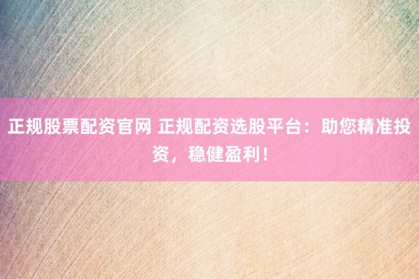 正规股票配资官网 正规配资选股平台：助您精准投资，稳健盈利！
