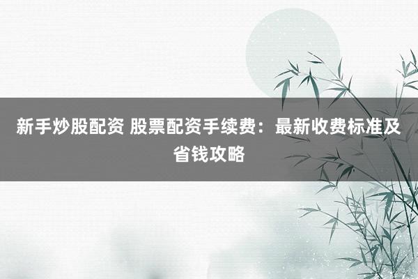 新手炒股配资 股票配资手续费：最新收费标准及省钱攻略