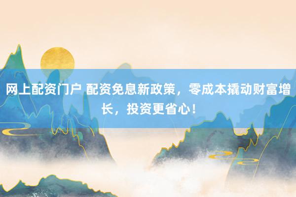 网上配资门户 配资免息新政策，零成本撬动财富增长，投资更省心！
