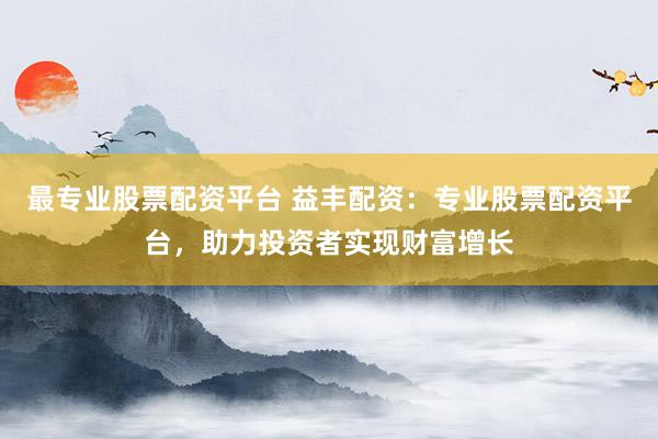 最专业股票配资平台 益丰配资：专业股票配资平台，助力投资者实现财富增长