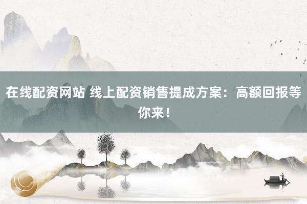在线配资网站 线上配资销售提成方案：高额回报等你来！