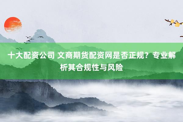 十大配资公司 文商期货配资网是否正规？专业解析其合规性与风险