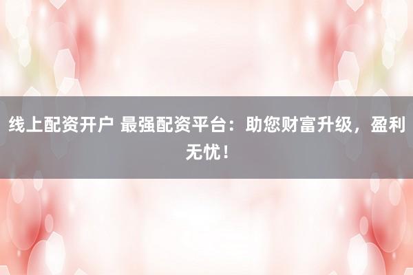 线上配资开户 最强配资平台：助您财富升级，盈利无忧！