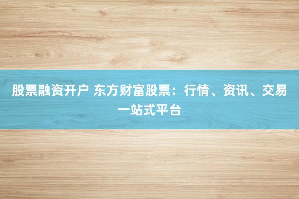 股票融资开户 东方财富股票：行情、资讯、交易一站式平台