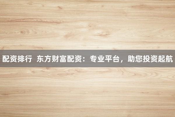 配资排行  东方财富配资：专业平台，助您投资起航