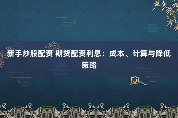 新手炒股配资 期货配资利息：成本、计算与降低策略
