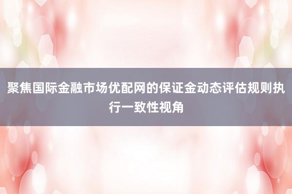 聚焦国际金融市场优配网的保证金动态评估规则执行一致性视角