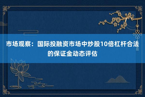 市场观察：国际投融资市场中炒股10倍杠杆合法的保证金动态评估
