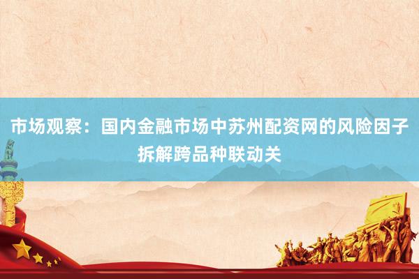 市场观察：国内金融市场中苏州配资网的风险因子拆解跨品种联动关